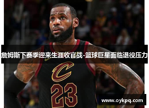 詹姆斯下赛季迎来生涯收官战-篮球巨星面临退役压力